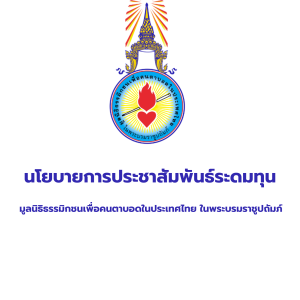 เรื่อง นโยบายการประชาสัมพันธ์ระดมทุน มูลนิธิธรรมิกชนเพื่อคนตาบอดในประเทศไทย ในพระบรมราชูปถัมภ์ องค์การสถานสาธารณกุศล ลำดับที่ ๑๗๔ เป็นองค์กรที่มีวัตถุประสงค์เพื่อจัดการศึกษา ส่งเสริมการศึกษา ส่งเสริมอาชีพและฟื้นฟู สมรรถภาพคนตาบอด เป็นองค์กรที่ไม่แสวงหากำไร ภารกิจดำเนินมาได้ด้วยปัจจัยบริจาคจากผู้คนในสังคม มูลนิธิมีการจัดกิจกรรมประชาสัมพันธ์ระดมทุน หลากหลายรูปแบบ เช่น เชิญชวนบริจาคในโอกาสพิเศษต่างๆ วางกล่องบริจาค จำหน่ายผลิตภัณฑ์ ทอดผ้าป่า วิ่งการกุศล ปั่นจักรยานการกุศล คอนเสิร์ตการกุศล กอล์ฟการกุศล เป็นต้น มูลนิธิ ไม่มีนโยบายให้พนักงาน หรือบุคคลใดไปเดินเรี่ยไรเงินบริจาค หรือโทรศัพท์ไปขอรับบริจาค การบริจาคเงินให้มูลนิธิจะต้องได้รับใบเสร็จทุกครั้ง ใบเสร็จสามารถยื่นลดหย่อนภาษีได้ หากผู้บริจาคโอนเงินบริจาคให้มูลนิธิ บัญชีที่รับบริจาคจะเป็นชื่อบัญชีมูลนิธิธรรมิกชนเพื่อคนตาบอด ในประเทศไทย ในพระบรมราชูปถัมภ์ หรือชื่อบัญชีสถานศึกษา หน่วยงาน ได้แก่ ๑. โรงเรียนการศึกษาคนตาบอดขอนแก่น ๒. โรงเรียนการศึกษาคนตาบอดร้อยเอ็ด ๓. โรงเรียนการศึกษาคนตาบอดนครราชสีมา ๔. โรงเรียนการศึกษาคนตาบอดและคนตาบอดพิการซ้ำซ้อนลพบุรี ๕. โรงเรียนการศึกษาคนตาบอดธรรมสากลหาดใหญ่ ๒. โรงเรียนธรรมิกวิทยา ๗. โรงเรียนการศึกษาเด็กตาบอดพิการซ้ำซ้อนชะอำ ๘. โรงเรียนบ้านเด็กรามอินทรา ๔. โรงเรียนการศึกษาคนตาบอดแม่สาย ๑๐. วิทยาลัยอาชีวศึกษาคนตาบอดขอนแก่น ๑๑. ศูนย์ส่งเสริมและพัฒนาอาชีพคนตาบอดพิการซ้ำซ้อนนครนายก ๑๒. ศูนย์เรียนรู้การฟื้นฟูสมรรถภาพคนตาบอดโดยชุมชน ศูนย์เทคโนโลยีการศึกษาคนตาบอด๑๓. สำนักหอสมุดเบญญาลัย ๑๔. สถาบันส่งเสริมและพัฒนาคุณภาพชีวิตคนตาบอดภาคตะวันออกเฉียงเหนือ หากท่านโอนเงินบริจาคและพบว่า บัญชีที่รับบริจาคเป็นชื่อบุคคล หรือ หากท่านพบเห็นกลุ่มบุคคล เดินขอเรี่ยไรและอ้างตนว่าเป็นพนักงานมูลนิธิ ท่านสามารถแจ้งตำรวจเพื่อดำเนินคดีได้ หรือโทรศัพท์สอบถาม ข้อมูลได้ สำนักงานใหญ่ โทร. ๐๘๐ - ๐๕๗ - ๗๑๕๗ จึงเรียนมาเพื่อทราบโดยทั่วกัน ขอแสดงความนับถือ (นางกรกนก ศิริวงษ์) ผู้อำนวยการ มูลนิธิธรรมิกชนเพื่อคนตาบอดในประเทศไทย ในพระบรมราชูปถัมภ์